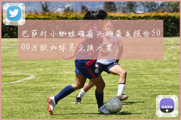 巴萨对小蜘蛛确有兴趣最高报价5000万欧加球员交换方案