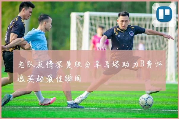 老队友情深曼联分享马塔助力B费评选英超最佳瞬间