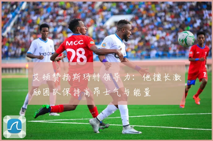艾顿赞扬斯玛特领导力：他擅长激励团队保持高昂士气与能量