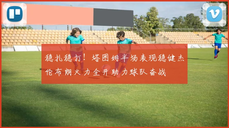 稳扎稳打！塔图姆半场表现稳健杰伦布朗火力全开助力球队奋战