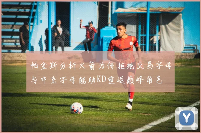 帕金斯分析火箭为何拒绝交易字母与申京字母能助KD重返巅峰角色