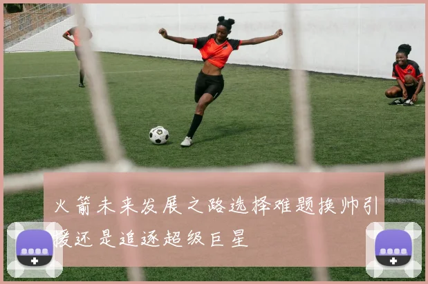 火箭未来发展之路选择难题换帅引援还是追逐超级巨星