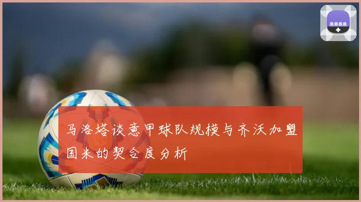 马洛塔谈意甲球队规模与齐沃加盟国米的契合度分析