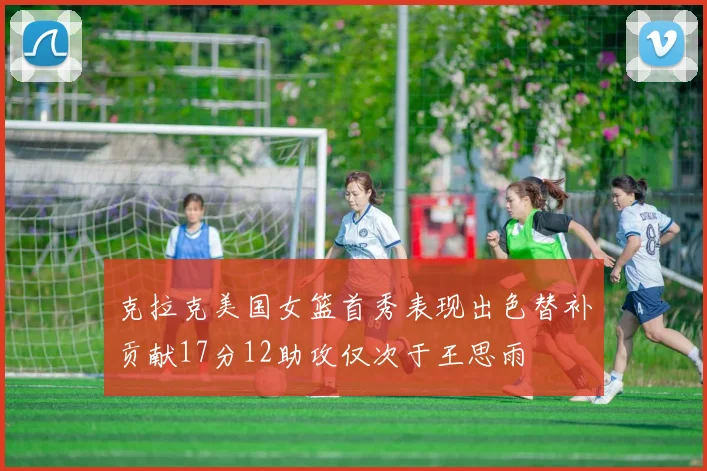 克拉克美国女篮首秀表现出色替补贡献17分12助攻仅次于王思雨