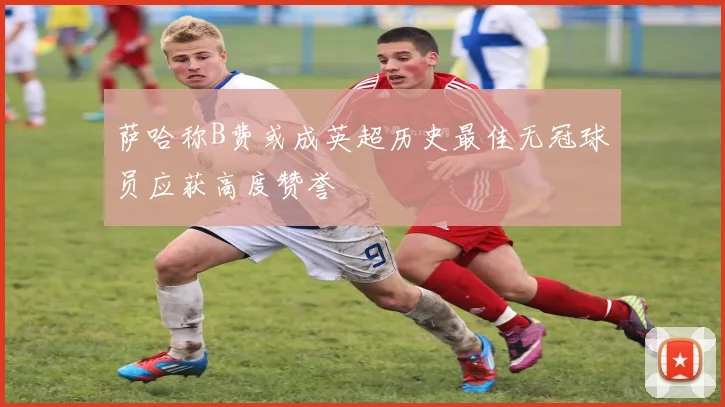 萨哈称B费或成英超历史最佳无冠球员应获高度赞誉
