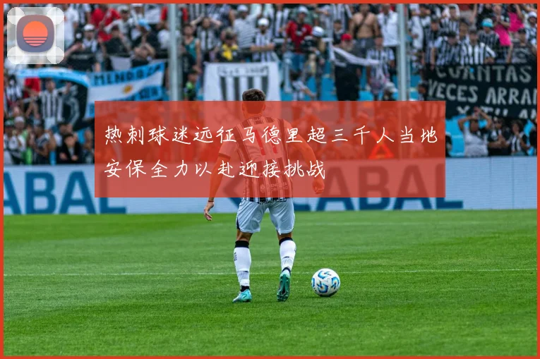 热刺球迷远征马德里超三千人当地安保全力以赴迎接挑战
