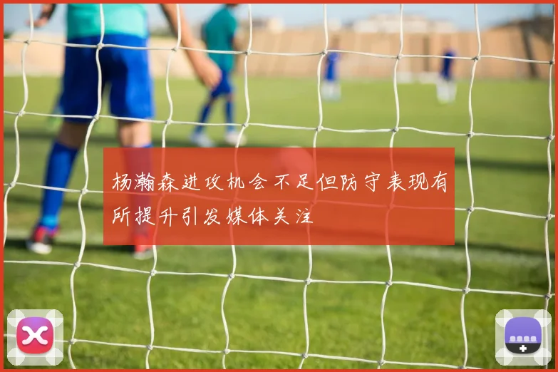 杨瀚森进攻机会不足但防守表现有所提升引发媒体关注