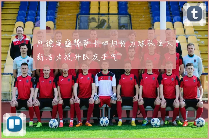 厄德高盛赞萨卡回归将为球队注入新活力提升队友士气