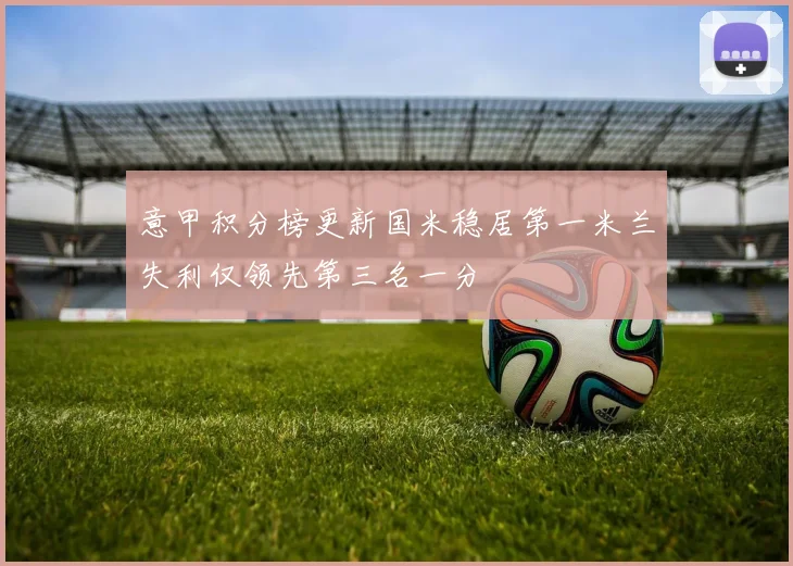 意甲积分榜更新国米稳居第一米兰失利仅领先第三名一分