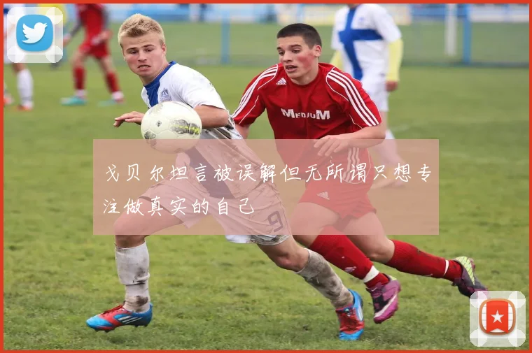 戈贝尔坦言被误解但无所谓只想专注做真实的自己